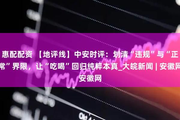 惠配配资 【地评线】中安时评：划清“违规”与“正常”界限，让“吃喝”回归纯粹本真_大皖新闻 | 安徽网