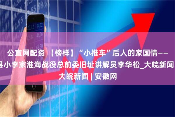 公宣网配资 【榜样】“小推车”后人的家国情——记濉溪县小李家淮海战役总前委旧址讲解员李华松_大皖新闻 | 安徽网