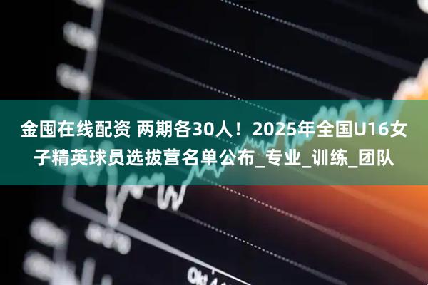 金囤在线配资 两期各30人！2025年全国U16女子精英球员选拔营名单公布_专业_训练_团队