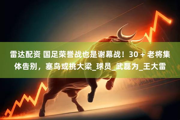 雷达配资 国足荣誉战也是谢幕战！30 + 老将集体告别，塞鸟或挑大梁_球员_武磊为_王大雷