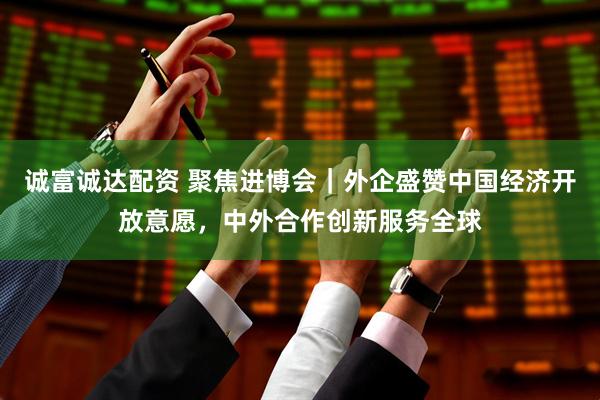 诚富诚达配资 聚焦进博会｜外企盛赞中国经济开放意愿，中外合作创新服务全球