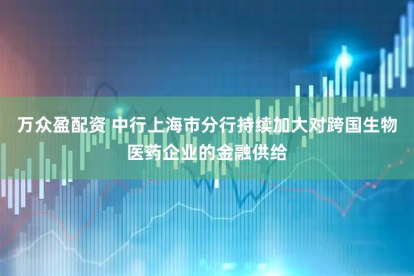 万众盈配资 中行上海市分行持续加大对跨国生物医药企业的金融供给