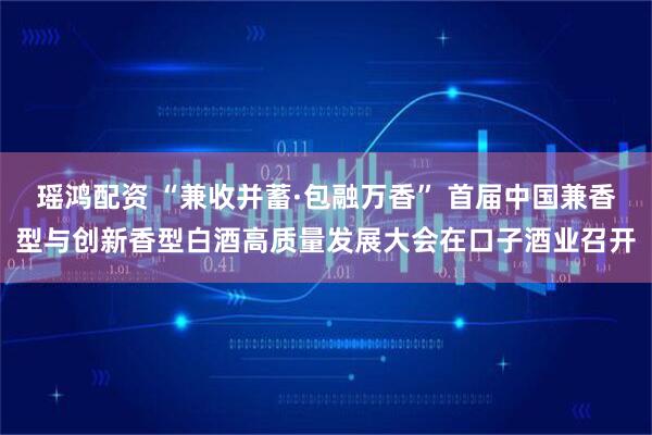 瑶鸿配资 “兼收并蓄·包融万香” 首届中国兼香型与创新香型白酒高质量发展大会在口子酒业召开