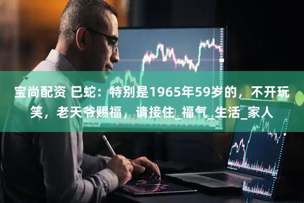宝尚配资 巳蛇：特别是1965年59岁的，不开玩笑，老天爷赐福，请接住_福气_生活_家人