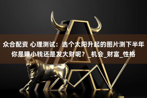 众合配资 心理测试：选个太阳升起的图片测下半年你是赚小钱还是发大财呢？_机会_财富_性格