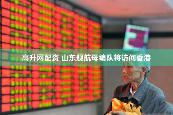 高升网配资 山东舰航母编队将访问香港