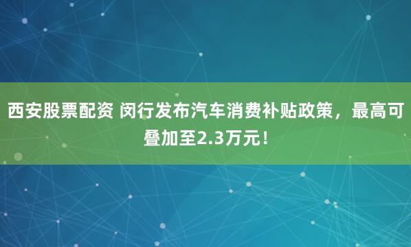 西安股票配资 闵行发布汽车消费补贴政策，最高可叠加至2.3万元！