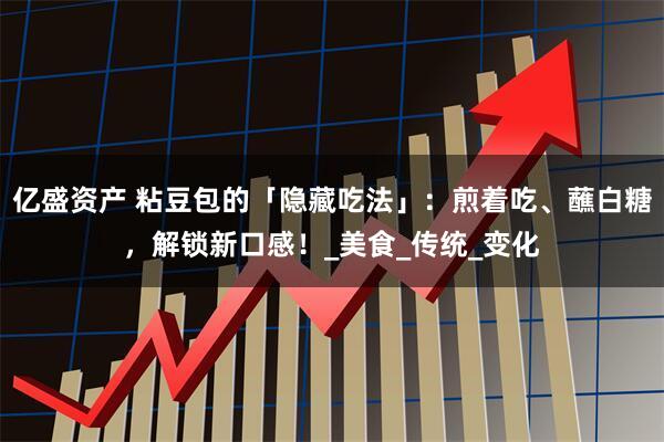 亿盛资产 粘豆包的「隐藏吃法」：煎着吃、蘸白糖，解锁新口感！_美食_传统_变化