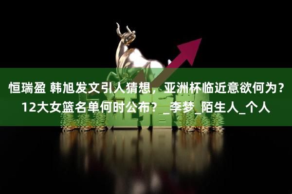 恒瑞盈 韩旭发文引人猜想，亚洲杯临近意欲何为？12大女篮名单何时公布？_李梦_陌生人_个人