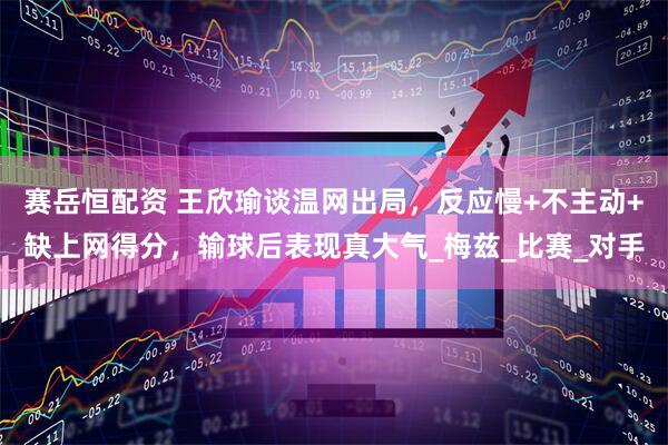 赛岳恒配资 王欣瑜谈温网出局，反应慢+不主动+缺上网得分，输球后表现真大气_梅兹_比赛_对手