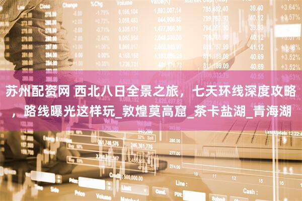苏州配资网 西北八日全景之旅，七天环线深度攻略，路线曝光这样玩_敦煌莫高窟_茶卡盐湖_青海湖