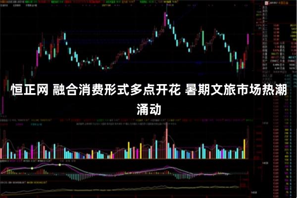 恒正网 融合消费形式多点开花 暑期文旅市场热潮涌动