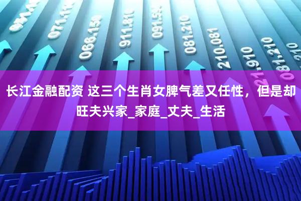 长江金融配资 这三个生肖女脾气差又任性，但是却旺夫兴家_家庭_丈夫_生活