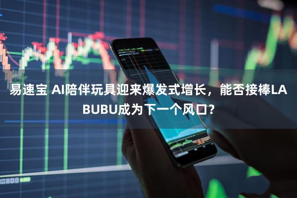 易速宝 AI陪伴玩具迎来爆发式增长，能否接棒LABUBU成为下一个风口？