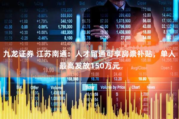 九龙证券 江苏南通：人才留通可享房票补贴，单人最高发放150万元