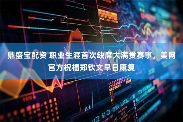 鼎盛宝配资 职业生涯首次缺席大满贯赛事，美网官方祝福郑钦文早日康复