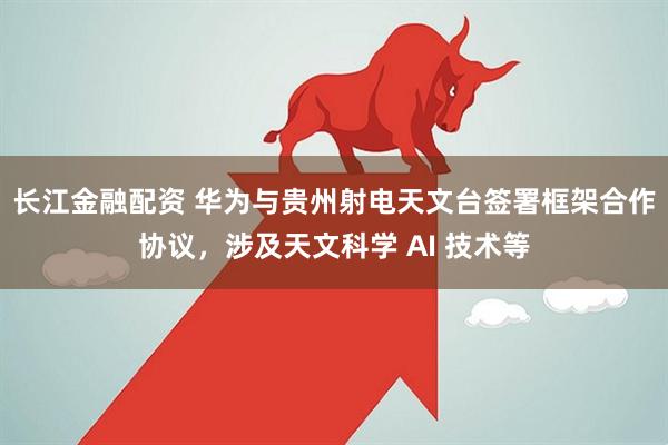 长江金融配资 华为与贵州射电天文台签署框架合作协议，涉及天文科学 AI 技术等