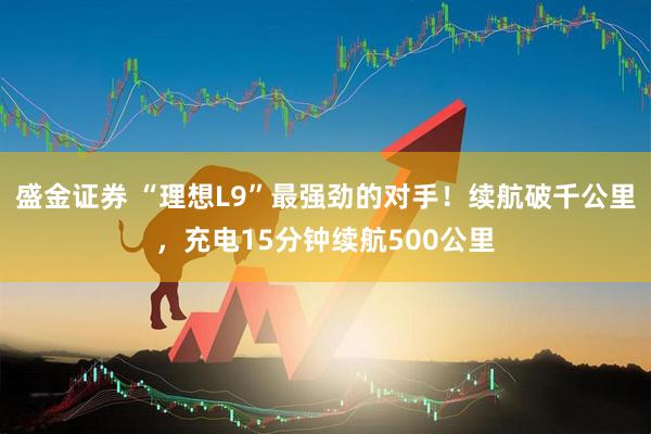 盛金证券 “理想L9”最强劲的对手！续航破千公里，充电15分钟续航500公里
