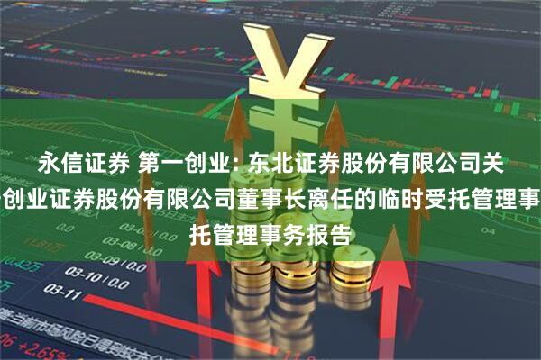 永信证券 第一创业: 东北证券股份有限公司关于第一创业证券股份有限公司董事长离任的临时受托管理事务报告