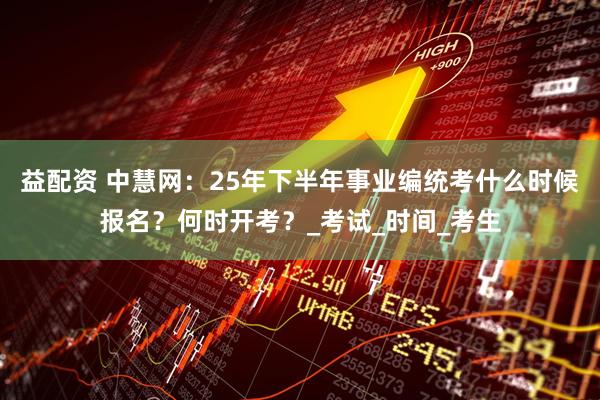 益配资 中慧网：25年下半年事业编统考什么时候报名？何时开考？_考试_时间_考生