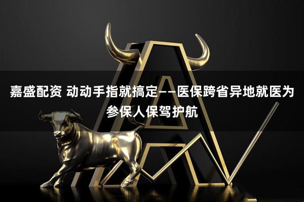 嘉盛配资 动动手指就搞定——医保跨省异地就医为参保人保驾护航