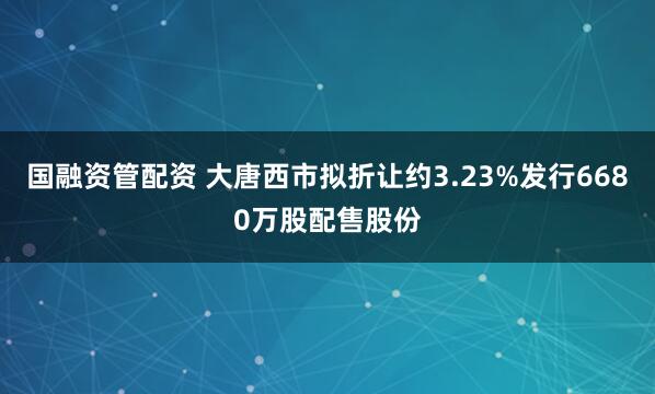 国融资管配资 大唐西市拟折让约3.23%发行6680万股配售股份