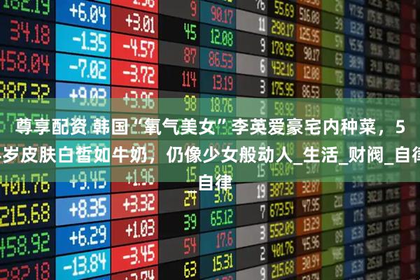 尊享配资 韩国“氧气美女”李英爱豪宅内种菜，54岁皮肤白皙如牛奶，仍像少女般动人_生活_财阀_自律