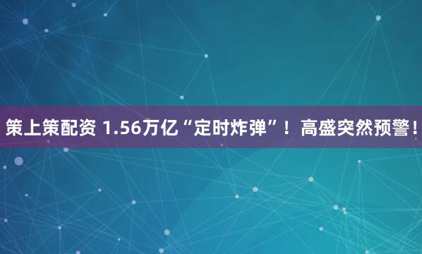 策上策配资 1.56万亿“定时炸弹”！高盛突然预警！