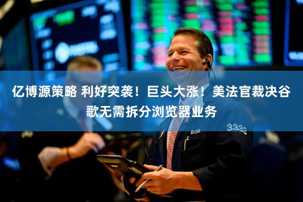 亿博源策略 利好突袭！巨头大涨！美法官裁决谷歌无需拆分浏览器业务
